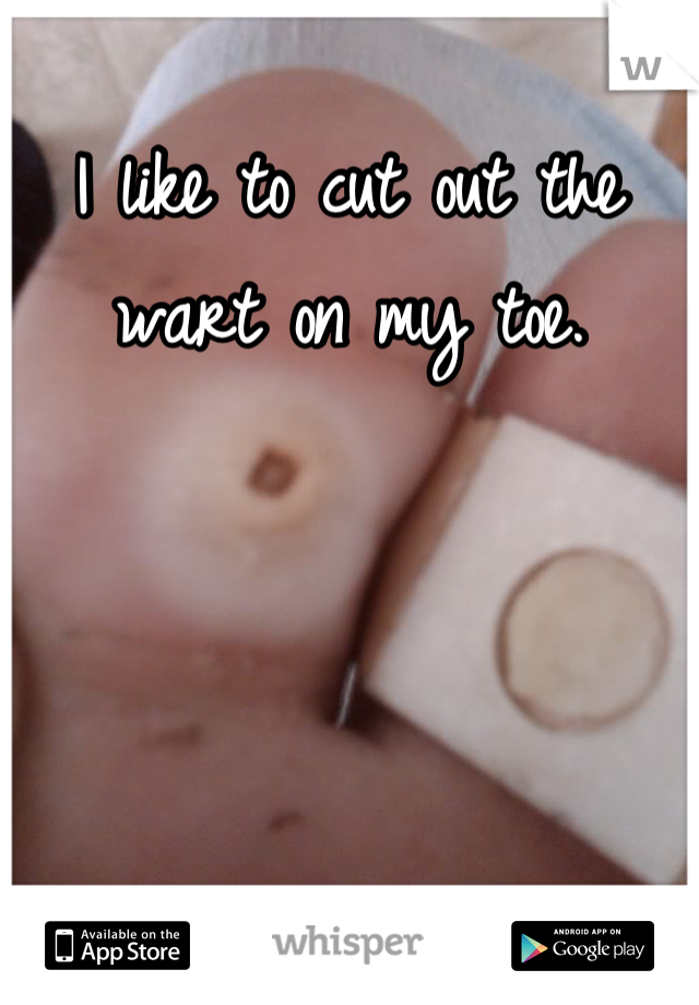 I like to cut out the wart on my toe.