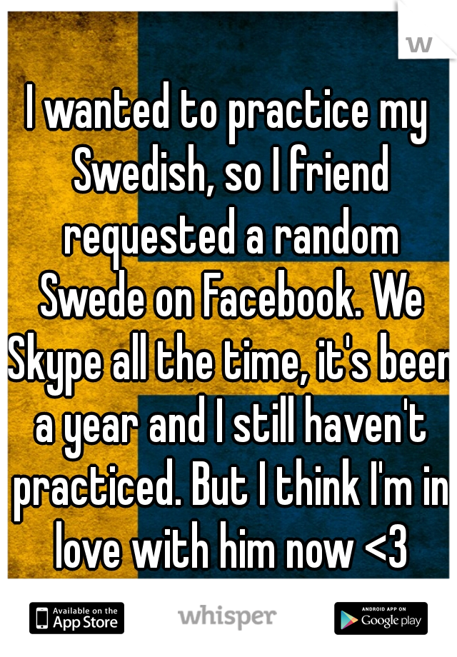 I wanted to practice my Swedish, so I friend requested a random Swede on Facebook. We Skype all the time, it's been a year and I still haven't practiced. But I think I'm in love with him now <3