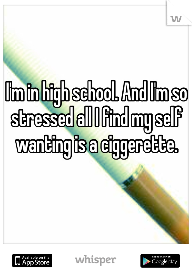 I'm in high school. And I'm so stressed all I find my self wanting is a ciggerette. 