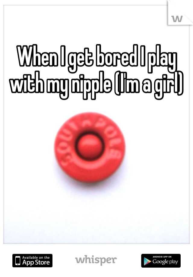 When I get bored I play with my nipple (I'm a girl)