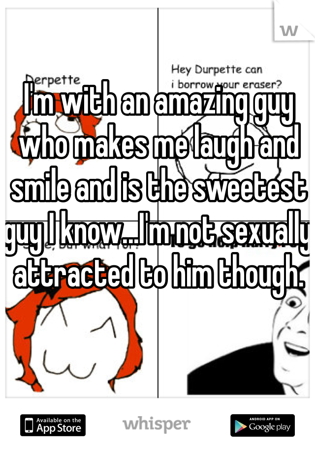 I'm with an amazing guy who makes me laugh and smile and is the sweetest guy I know...I'm not sexually attracted to him though. 