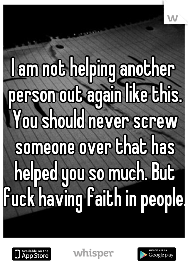 I am not helping another person out again like this. You should never screw someone over that has helped you so much. But fuck having faith in people. 