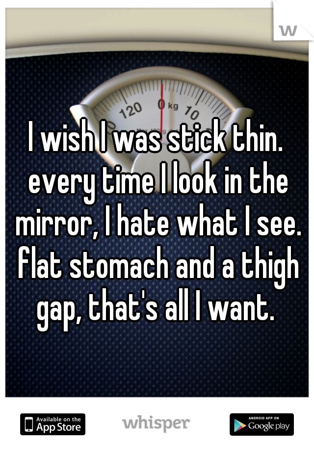 I wish I was stick thin. every time I look in the mirror, I hate what I see. flat stomach and a thigh gap, that's all I want. 