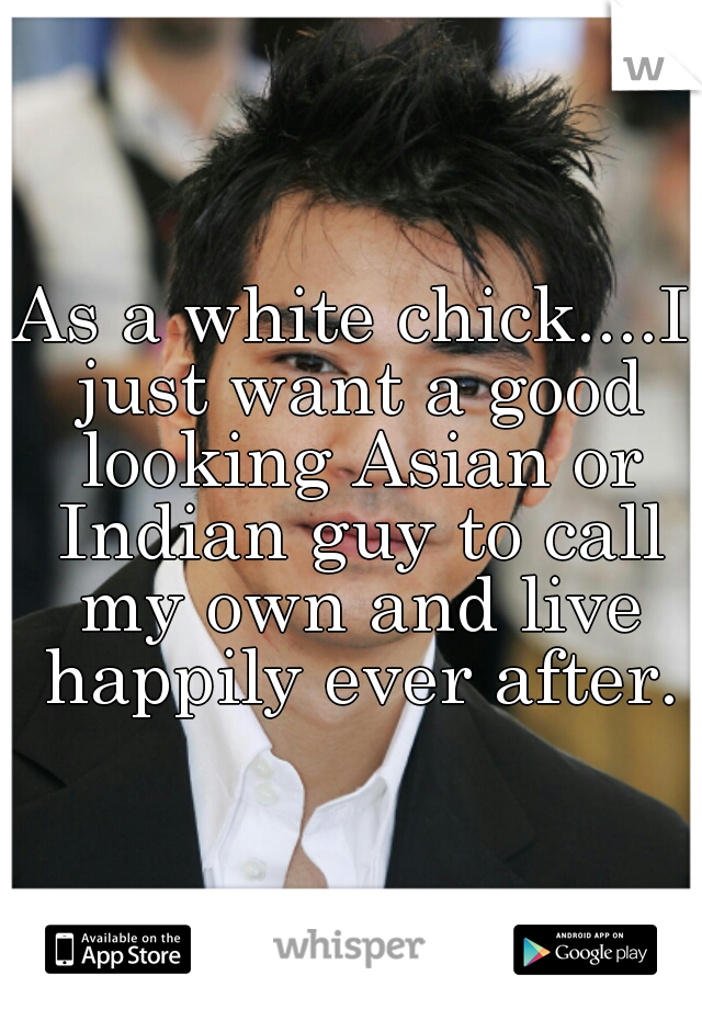 As a white chick....I just want a good looking Asian or Indian guy to call my own and live happily ever after.

