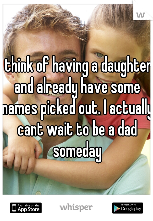 i think of having a daughter and already have some names picked out. I actually cant wait to be a dad someday