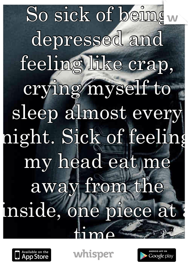 So sick of being depressed and feeling like crap, crying myself to sleep almost every night. Sick of feeling my head eat me away from the inside, one piece at a time. 