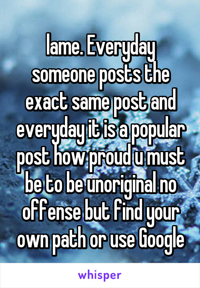 lame. Everyday someone posts the exact same post and everyday it is a popular post how proud u must be to be unoriginal no offense but find your own path or use Google