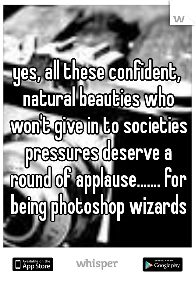 yes, all these confident, natural beauties who won't give in to societies pressures deserve a round of applause....... for being photoshop wizards