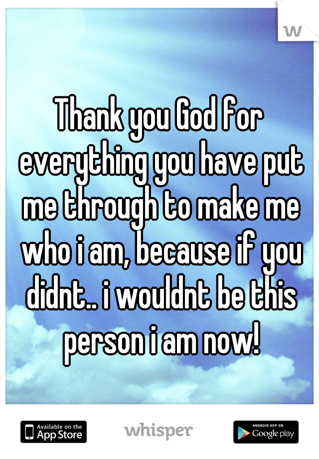 Thank you God for everything you have put me through to make me who i am, because if you didnt.. i wouldnt be this person i am now!