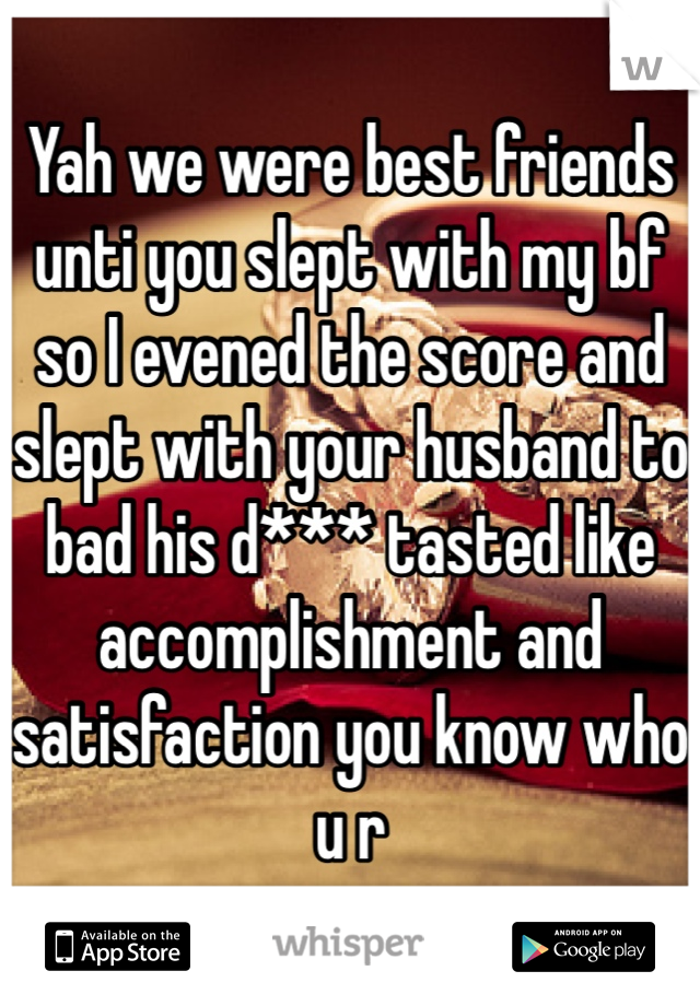 Yah we were best friends unti you slept with my bf so I evened the score and slept with your husband to bad his d*** tasted like accomplishment and satisfaction you know who u r 