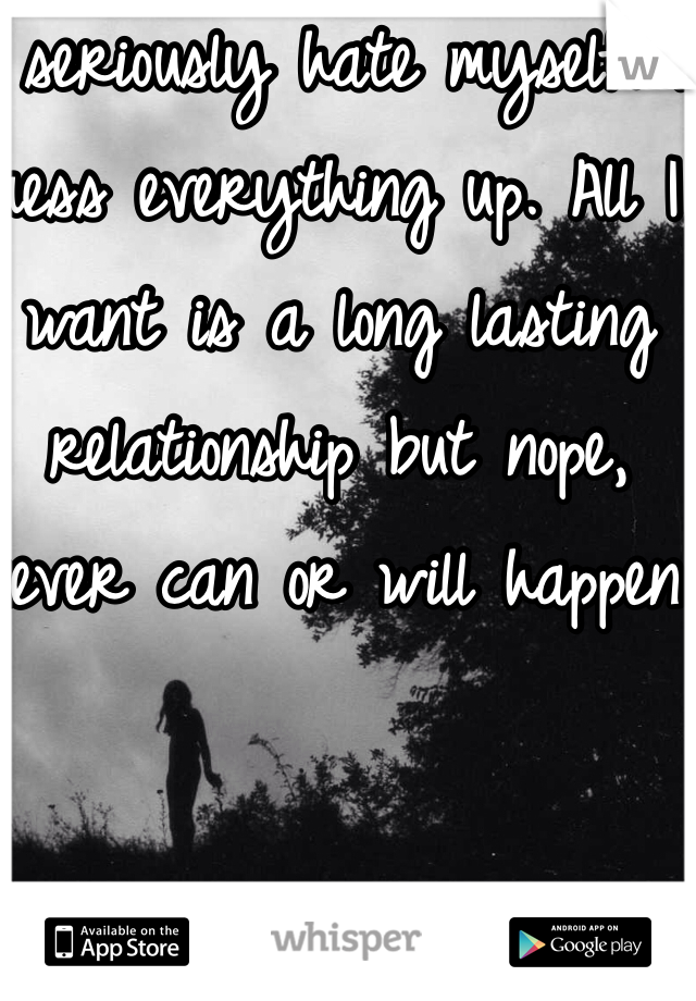 I seriously hate myself. I mess everything up. All I want is a long lasting relationship but nope, never can or will happen. 