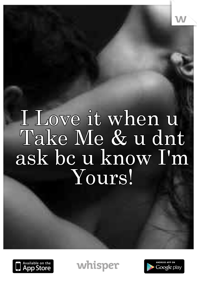 I Love it when u Take Me & u dnt ask bc u know I'm Yours!