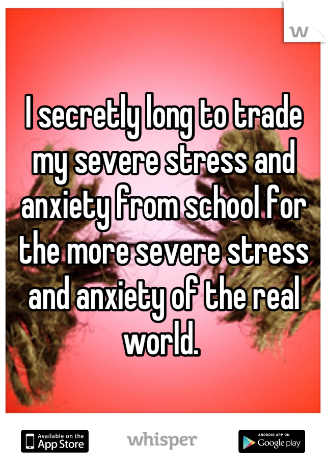 I secretly long to trade my severe stress and anxiety from school for the more severe stress and anxiety of the real world. 