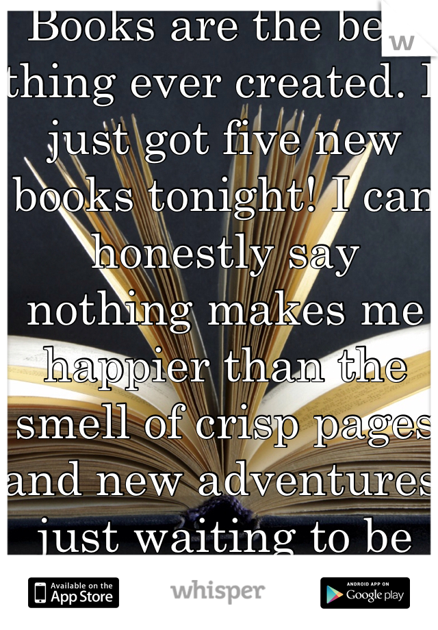 Books are the best thing ever created. I just got five new books tonight! I can honestly say nothing makes me happier than the smell of crisp pages and new adventures just waiting to be read! 