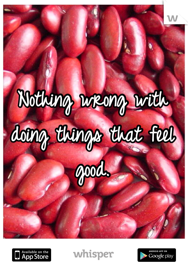 Nothing wrong with doing things that feel good. 