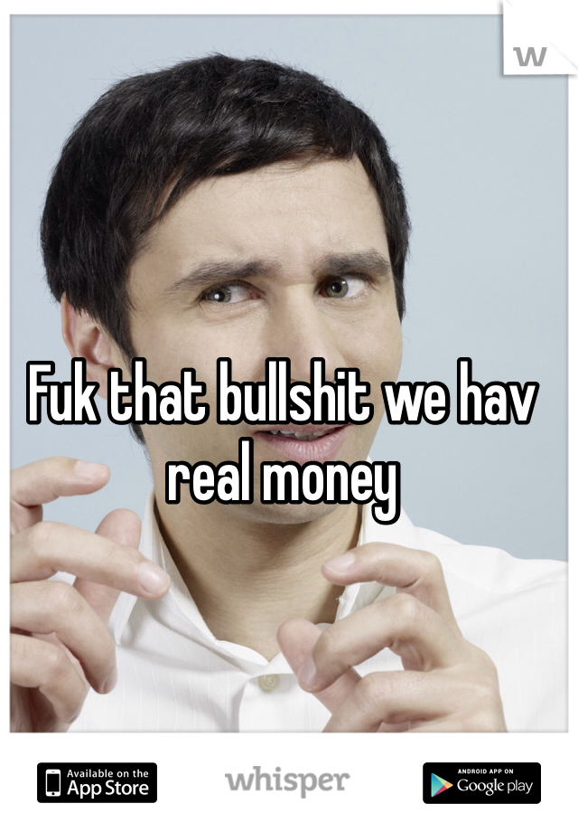 Fuk that bullshit we hav real money