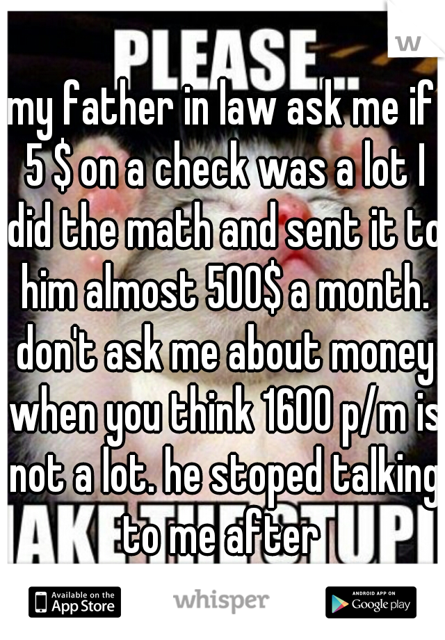 my father in law ask me if 5 $ on a check was a lot I did the math and sent it to him almost 500$ a month. don't ask me about money when you think 1600 p/m is not a lot. he stoped talking to me after 