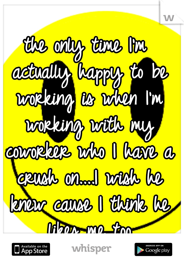the only time I'm actually happy to be working is when I'm working with my coworker who I have a crush on....I wish he knew cause I think he likes me too