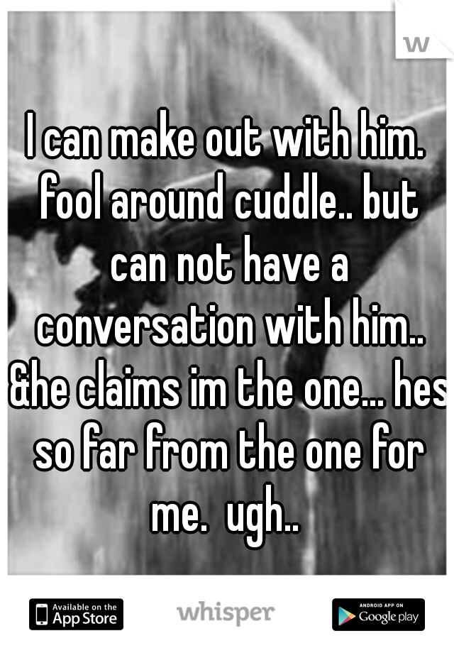 I can make out with him. fool around cuddle.. but can not have a conversation with him.. &he claims im the one... hes so far from the one for me.  ugh.. 