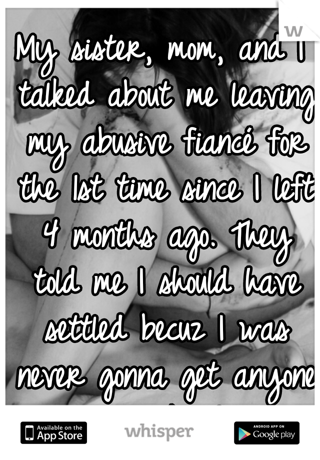 My sister, mom, and I talked about me leaving my abusive fiancé for the 1st time since I left 4 months ago. They told me I should have settled becuz I was never gonna get anyone with my looks & weight