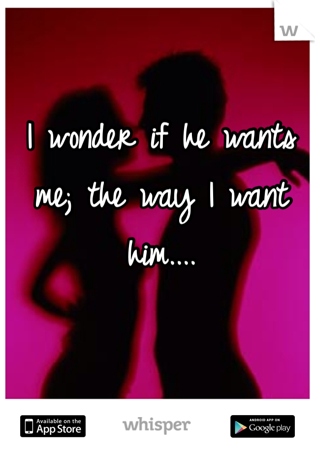 I wonder if he wants me; the way I want him....