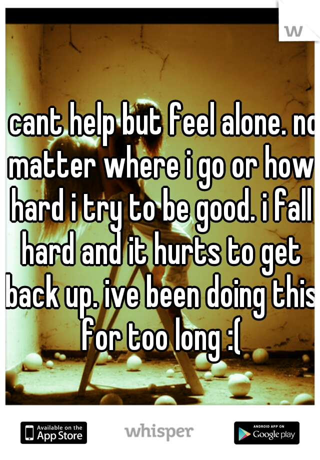 i cant help but feel alone. no matter where i go or how hard i try to be good. i fall hard and it hurts to get back up. ive been doing this for too long :(