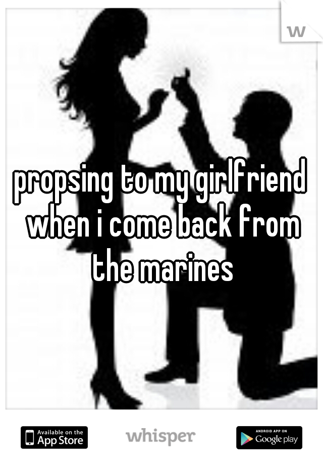 propsing to my girlfriend when i come back from the marines
