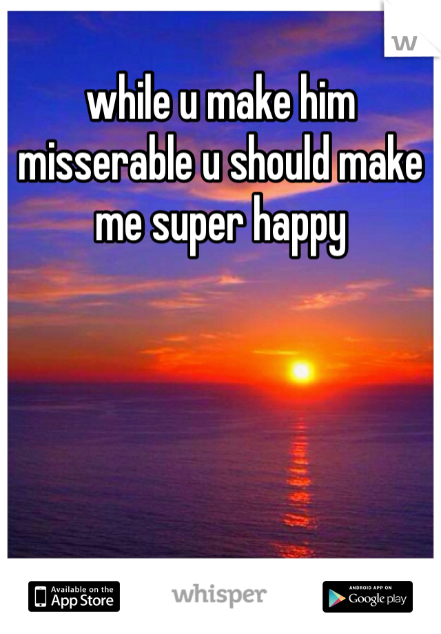 while u make him misserable u should make me super happy