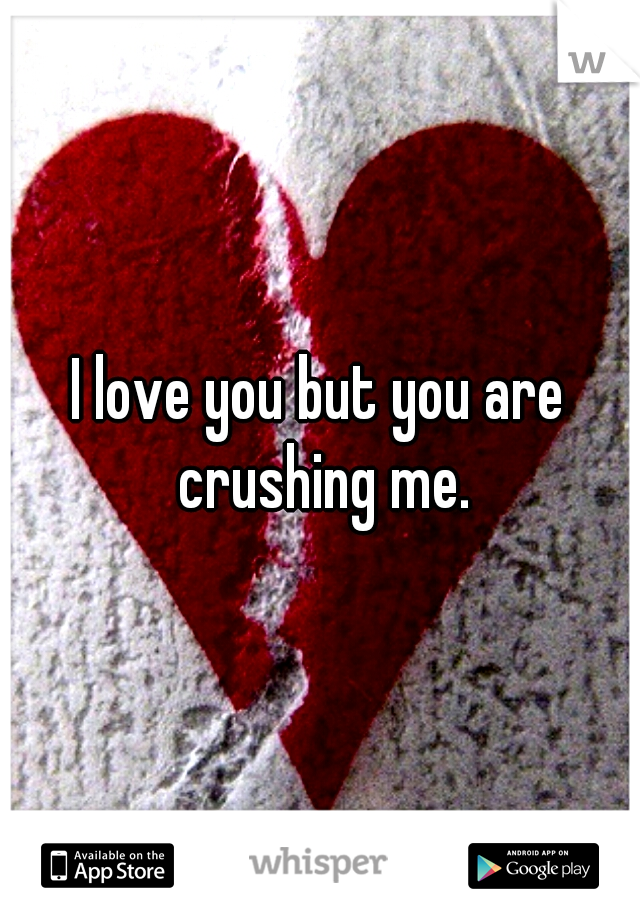 I love you but you are crushing me.