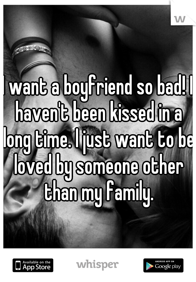 I want a boyfriend so bad! I haven't been kissed in a long time. I just want to be loved by someone other than my family.