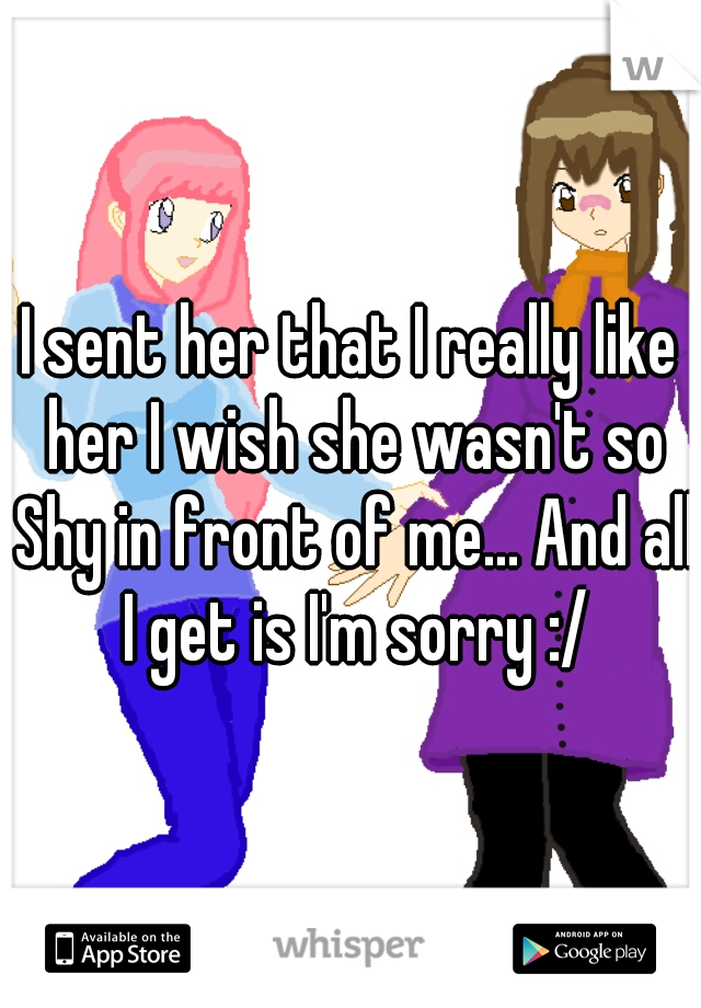 I sent her that I really like her I wish she wasn't so Shy in front of me... And all I get is I'm sorry :/