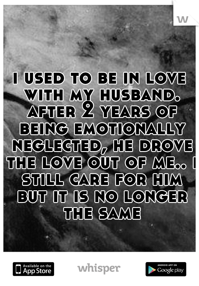 i used to be in love with my husband. after 2 years of being emotionally neglected, he drove the love out of me.. i still care for him but it is no longer the same