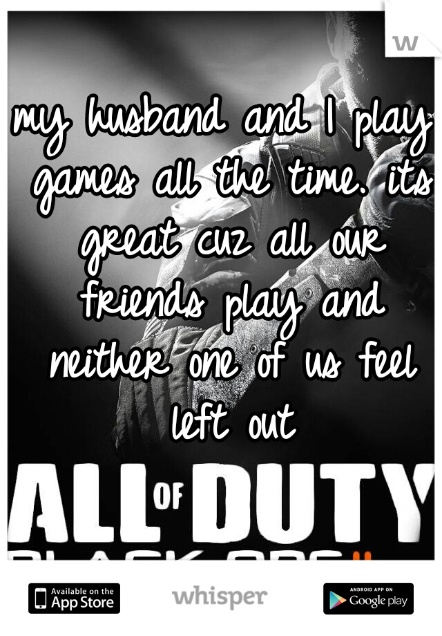 my husband and I play games all the time. its great cuz all our friends play and neither one of us feel left out