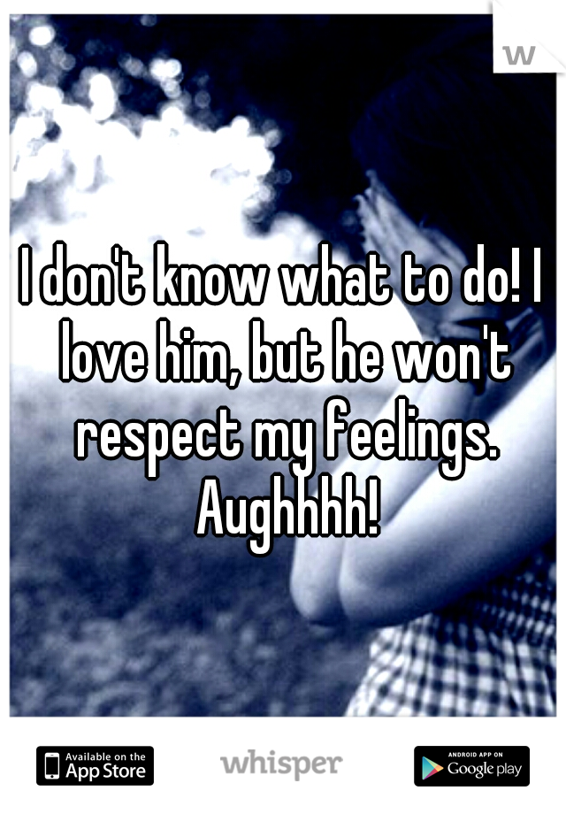 I don't know what to do! I love him, but he won't respect my feelings. Aughhhh!