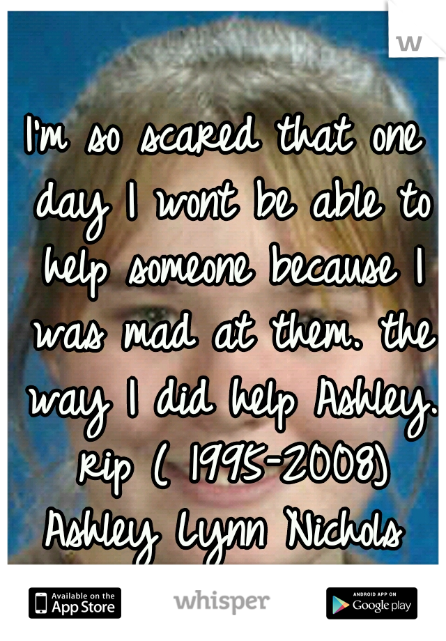 I'm so scared that one day I wont be able to help someone because I was mad at them. the way I did help Ashley. rip ( 1995-2008) Ashley Lynn Nichols 