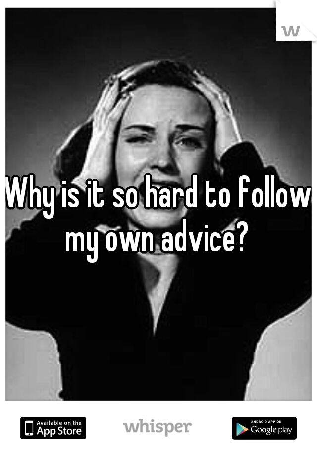 Why is it so hard to follow my own advice? 