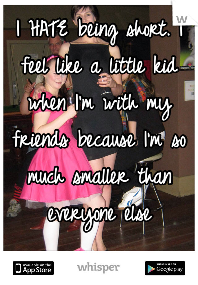 I HATE being short. I feel like a little kid when I'm with my friends because I'm so much smaller than everyone else