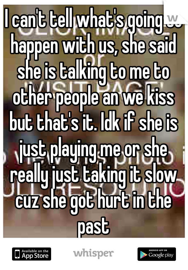 I can't tell what's going to happen with us, she said she is talking to me to other people an we kiss but that's it. Idk if she is just playing me or she really just taking it slow cuz she got hurt in the past 