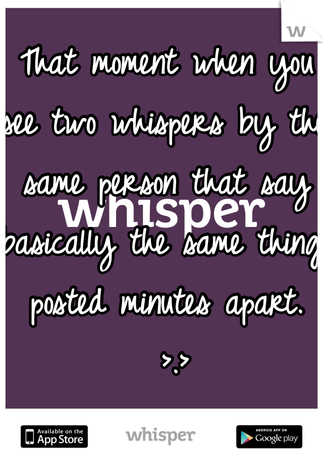 That moment when you see two whispers by the same person that say basically the same thing posted minutes apart. 
 >.>