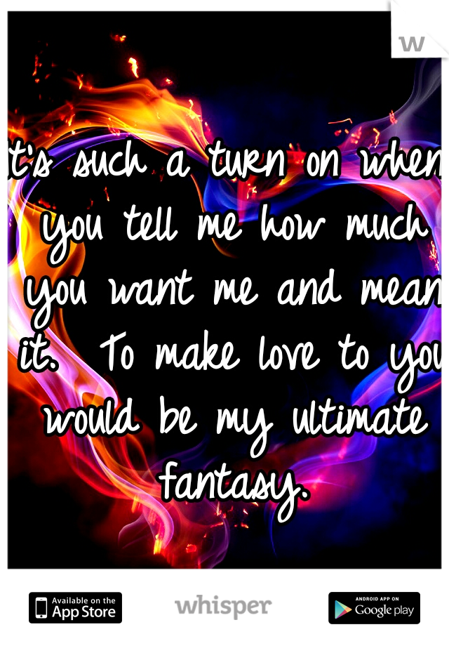 It's such a turn on when you tell me how much you want me and mean it.  To make love to you would be my ultimate fantasy.