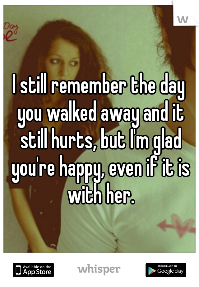 I still remember the day you walked away and it still hurts, but I'm glad you're happy, even if it is with her.