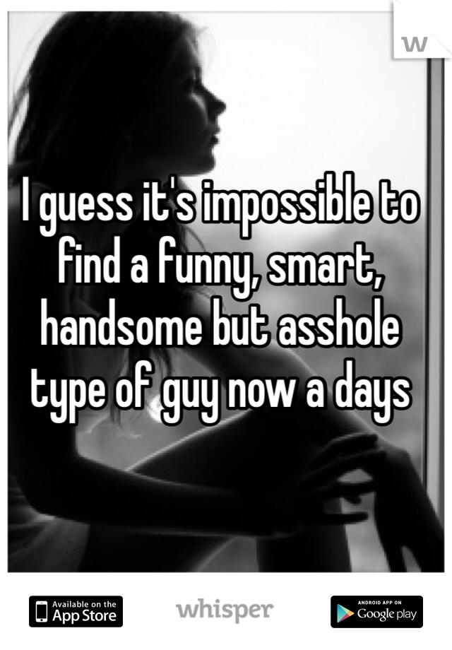 I guess it's impossible to find a funny, smart, handsome but asshole type of guy now a days   