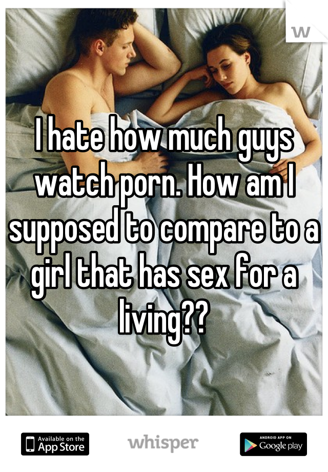 I hate how much guys watch porn. How am I supposed to compare to a girl that has sex for a living??