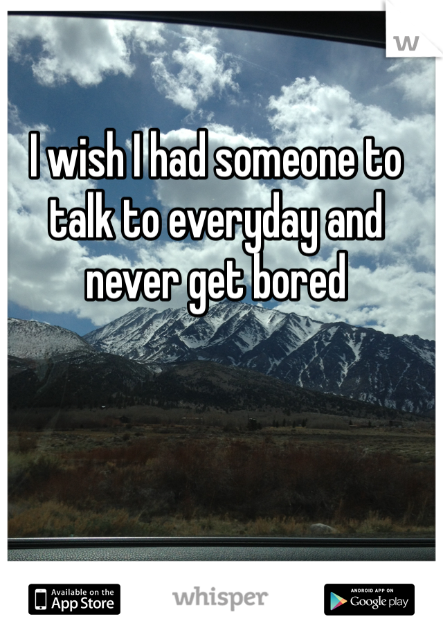 I wish I had someone to talk to everyday and never get bored