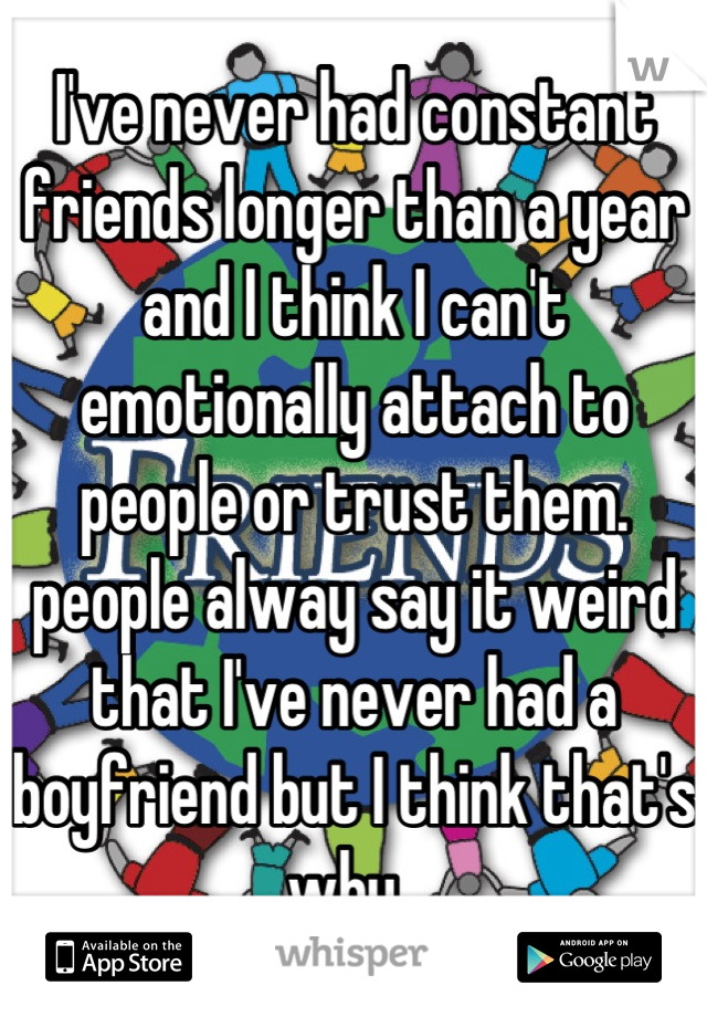 I've never had constant friends longer than a year and I think I can't emotionally attach to people or trust them. people alway say it weird that I've never had a boyfriend but I think that's why. 