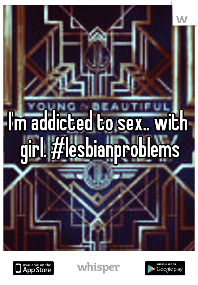 I'm addicted to sex.. with girl. #lesbianproblems