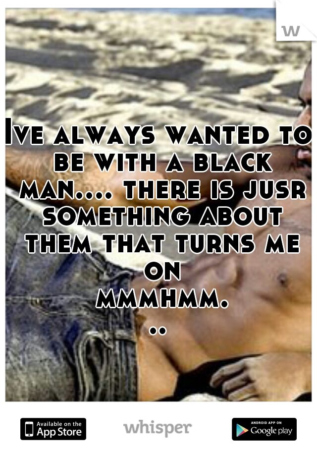 Ive always wanted to be with a black man.... there is jusr something about them that turns me on mmmhmm...