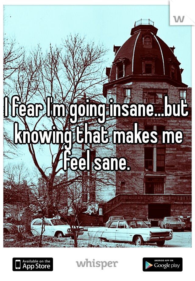 I fear I'm going insane...but knowing that makes me feel sane. 