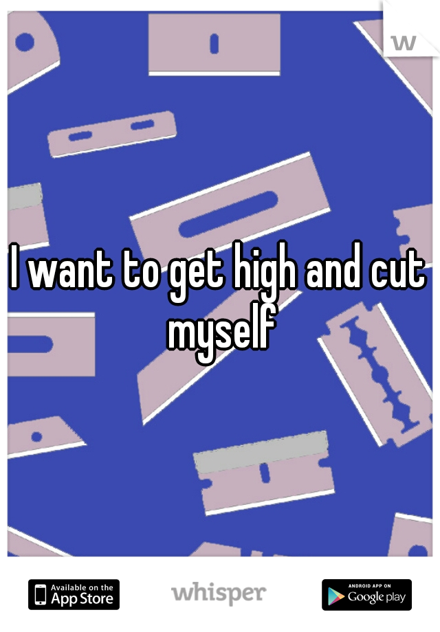 I want to get high and cut myself