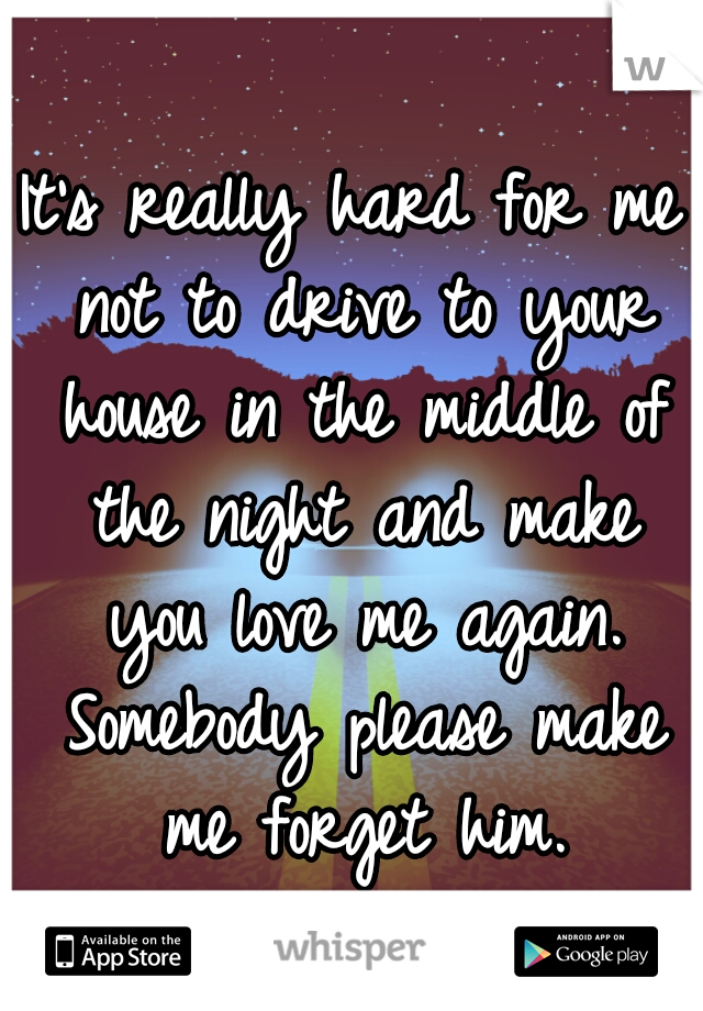 It's really hard for me not to drive to your house in the middle of the night and make you love me again. Somebody please make me forget him.